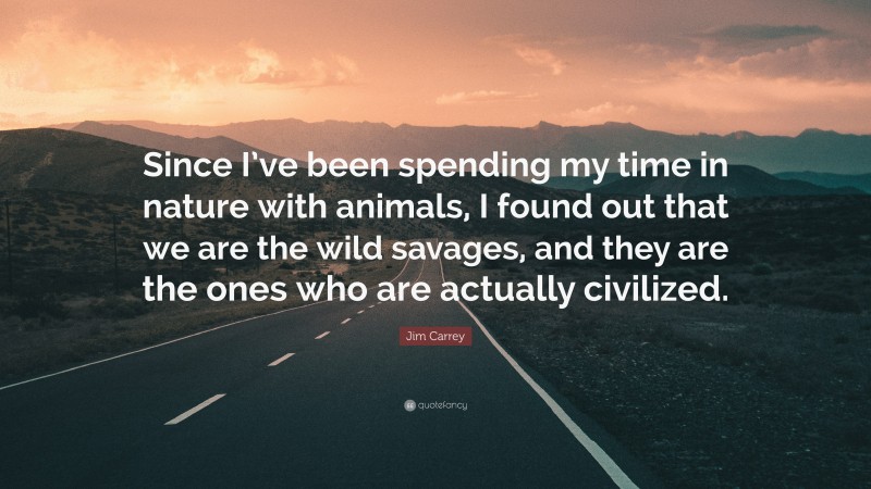 Jim Carrey Quote: “Since I’ve been spending my time in nature with animals, I found out that we are the wild savages, and they are the ones who are actually civilized.”