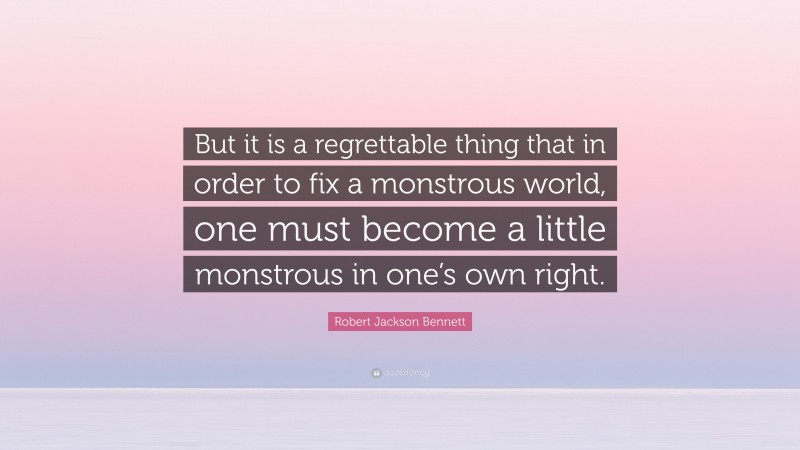 Robert Jackson Bennett Quote: “But it is a regrettable thing that in order to fix a monstrous world, one must become a little monstrous in one’s own right.”
