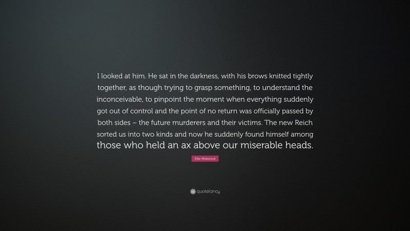 Ellie Midwood Quote: “I looked at him. He sat in the darkness, with his brows knitted tightly together, as though trying to grasp something, to understand the inconceivable, to pinpoint the moment when everything suddenly got out of control and the point of no return was officially passed by both sides – the future murderers and their victims. The new Reich sorted us into two kinds and now he suddenly found himself among those who held an ax above our miserable heads.”