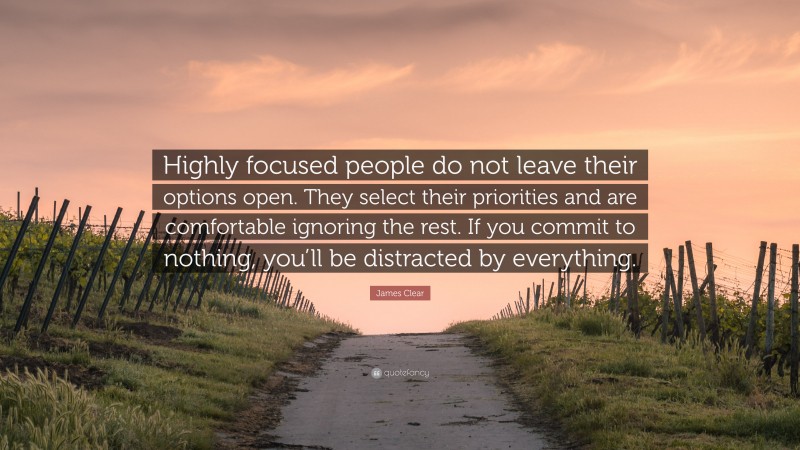 James Clear Quote: “Highly focused people do not leave their options open. They select their priorities and are comfortable ignoring the rest. If you commit to nothing, you’ll be distracted by everything.”