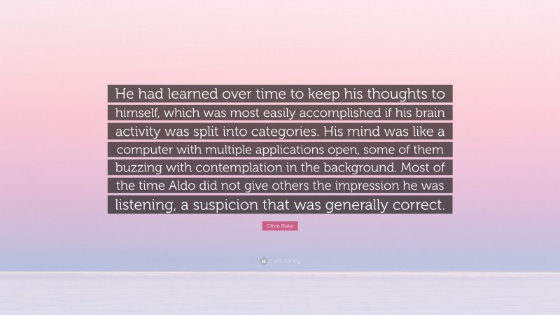 Olivie Blake Quote: “He had learned over time to keep his thoughts to himself, which was most easily accomplished if his brain activity was split into categories. His mind was like a computer with multiple applications open, some of them buzzing with contemplation in the background. Most of the time Aldo did not give others the impression he was listening, a suspicion that was generally correct.”