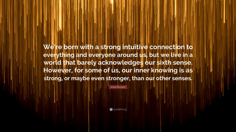 Anita Moorjani Quote: “We’re born with a strong intuitive connection to everything and everyone around us, but we live in a world that barely acknowledges our sixth sense. However, for some of us, our inner knowing is as strong, or maybe even stronger, than our other senses.”