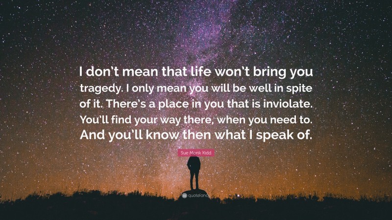 Sue Monk Kidd Quote: “I don’t mean that life won’t bring you tragedy. I only mean you will be well in spite of it. There’s a place in you that is inviolate. You’ll find your way there, when you need to. And you’ll know then what I speak of.”