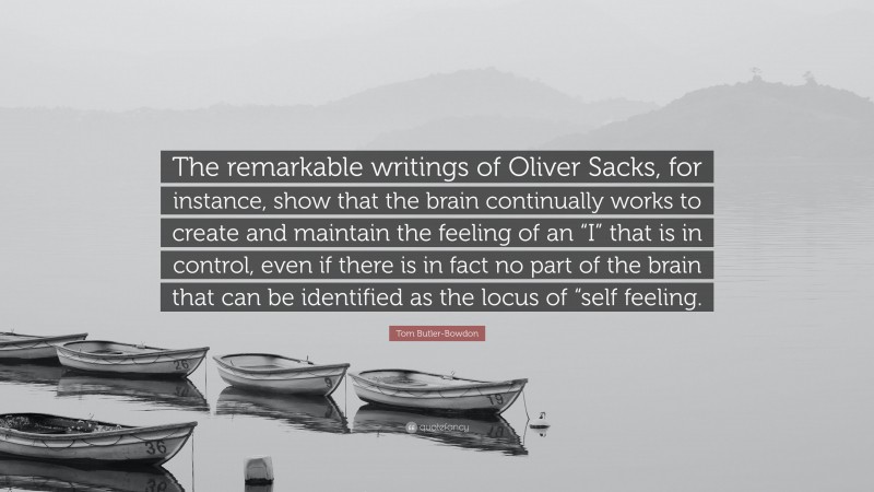 Tom Butler-Bowdon Quote: “The remarkable writings of Oliver Sacks, for instance, show that the brain continually works to create and maintain the feeling of an “I” that is in control, even if there is in fact no part of the brain that can be identified as the locus of “self feeling.”