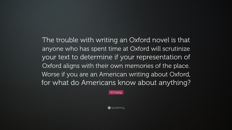 R.F. Kuang Quote: “The trouble with writing an Oxford novel is that anyone who has spent time at Oxford will scrutinize your text to determine if your representation of Oxford aligns with their own memories of the place. Worse if you are an American writing about Oxford, for what do Americans know about anything?”