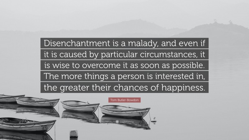 Tom Butler-Bowdon Quote: “Disenchantment is a malady, and even if it is caused by particular circumstances, it is wise to overcome it as soon as possible. The more things a person is interested in, the greater their chances of happiness.”