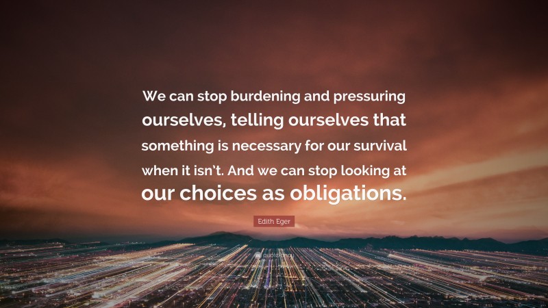 Edith Eger Quote: “We can stop burdening and pressuring ourselves, telling ourselves that something is necessary for our survival when it isn’t. And we can stop looking at our choices as obligations.”