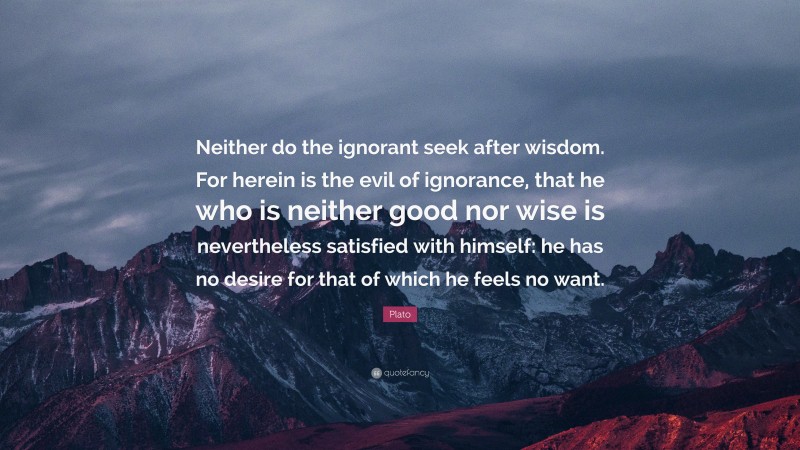 Plato Quote: “Neither do the ignorant seek after wisdom. For herein is the evil of ignorance, that he who is neither good nor wise is nevertheless satisfied with himself: he has no desire for that of which he feels no want.”