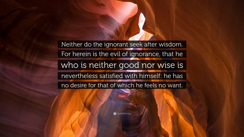 Plato Quote: “Neither do the ignorant seek after wisdom. For herein is the evil of ignorance, that he who is neither good nor wise is nevertheless satisfied with himself: he has no desire for that of which he feels no want.”