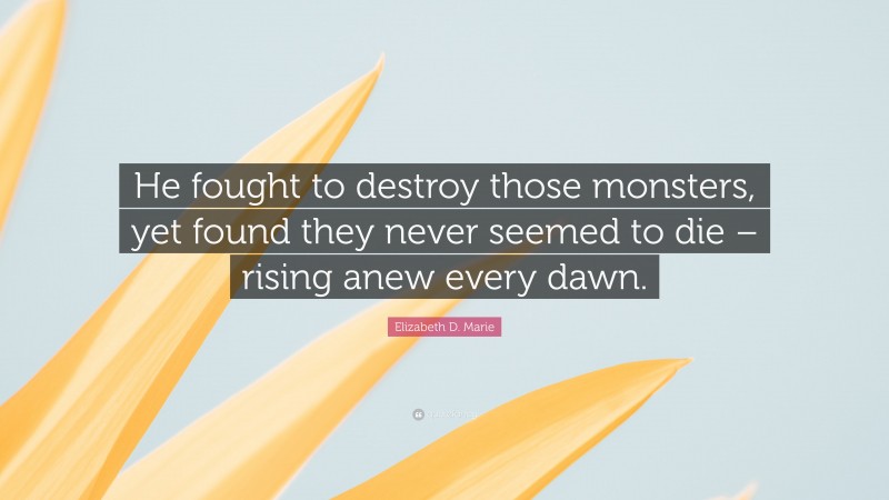 Elizabeth D. Marie Quote: “He fought to destroy those monsters, yet found they never seemed to die – rising anew every dawn.”
