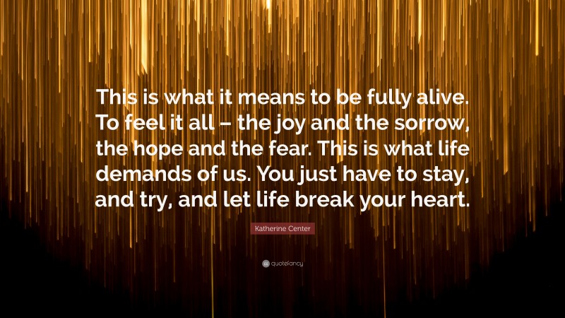 Katherine Center Quote: “This is what it means to be fully alive. To feel it all – the joy and the sorrow, the hope and the fear. This is what life demands of us. You just have to stay, and try, and let life break your heart.”