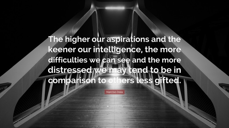 Narciso Irala Quote: “The higher our aspirations and the keener our intelligence, the more difficulties we can see and the more distressed we may tend to be in comparison to others less gifted.”