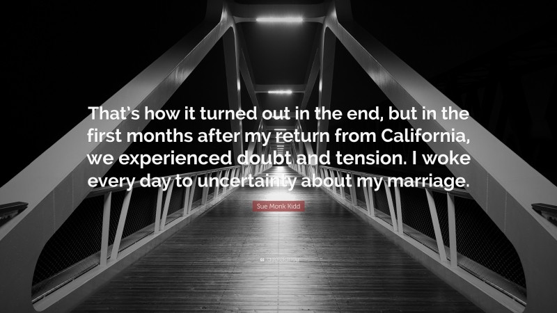 Sue Monk Kidd Quote: “That’s how it turned out in the end, but in the first months after my return from California, we experienced doubt and tension. I woke every day to uncertainty about my marriage.”