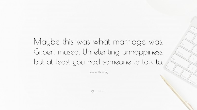 Linwood Barclay Quote: “Maybe this was what marriage was, Gilbert mused. Unrelenting unhappiness, but at least you had someone to talk to.”