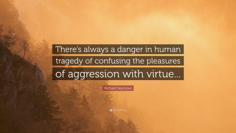 Richard Seymour Quote: “There’s always a danger in human tragedy of confusing the pleasures of aggression with virtue...”