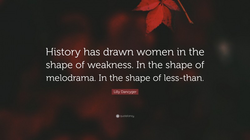 Lilly Dancyger Quote: “History has drawn women in the shape of weakness. In the shape of melodrama. In the shape of less-than.”