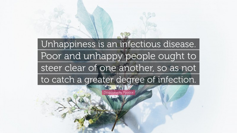 Dostoyevsky Fyodor Quote: “Unhappiness is an infectious disease. Poor and unhappy people ought to steer clear of one another, so as not to catch a greater degree of infection.”