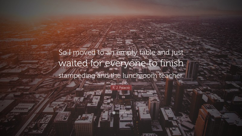 R. J. Palacio Quote: “So I moved to an empty table and just waited for everyone to finish stampeding and the lunchroom teacher.”