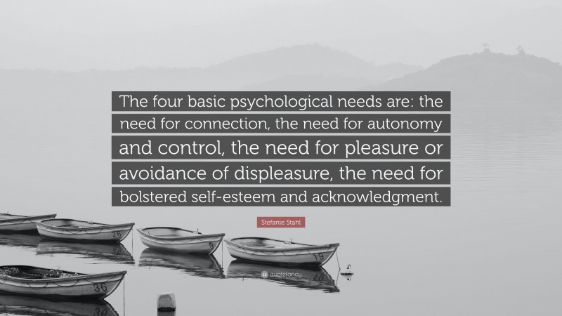 Stefanie Stahl Quote: “The four basic psychological needs are: the need for connection, the need for autonomy and control, the need for pleasure or avoidance of displeasure, the need for bolstered self-esteem and acknowledgment.”