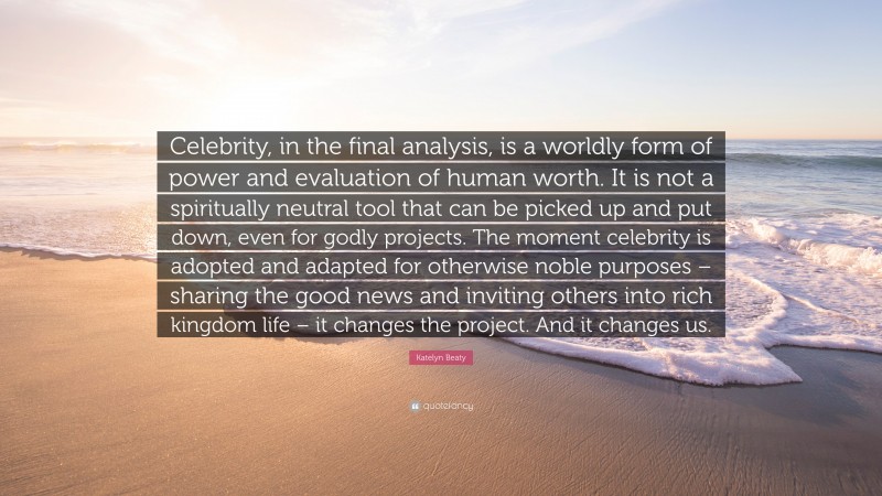 Katelyn Beaty Quote: “Celebrity, in the final analysis, is a worldly form of power and evaluation of human worth. It is not a spiritually neutral tool that can be picked up and put down, even for godly projects. The moment celebrity is adopted and adapted for otherwise noble purposes – sharing the good news and inviting others into rich kingdom life – it changes the project. And it changes us.”