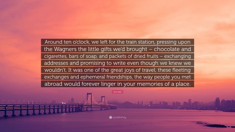 Ann Mah Quote: “Around ten o’clock, we left for the train station, pressing upon the Wagners the little gifts we’d brought – chocolate and cigarettes, bars of soap, and packets of dried fruits – exchanging addresses and promising to write even though we knew we wouldn’t. It was one of the great joys of travel, these fleeting exchanges and ephemeral friendships, the way people you met abroad would forever linger in your memories of a place.”