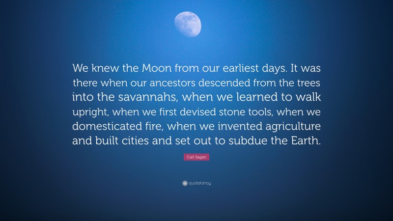 Carl Sagan Quote: “We knew the Moon from our earliest days. It was there when our ancestors descended from the trees into the savannahs, when we learned to walk upright, when we first devised stone tools, when we domesticated fire, when we invented agriculture and built cities and set out to subdue the Earth.”