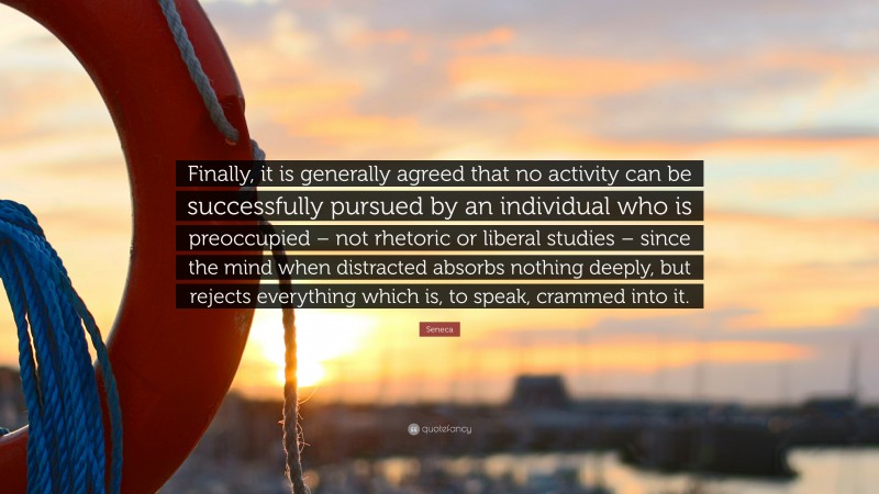 Seneca Quote: “Finally, it is generally agreed that no activity can be successfully pursued by an individual who is preoccupied – not rhetoric or liberal studies – since the mind when distracted absorbs nothing deeply, but rejects everything which is, to speak, crammed into it.”