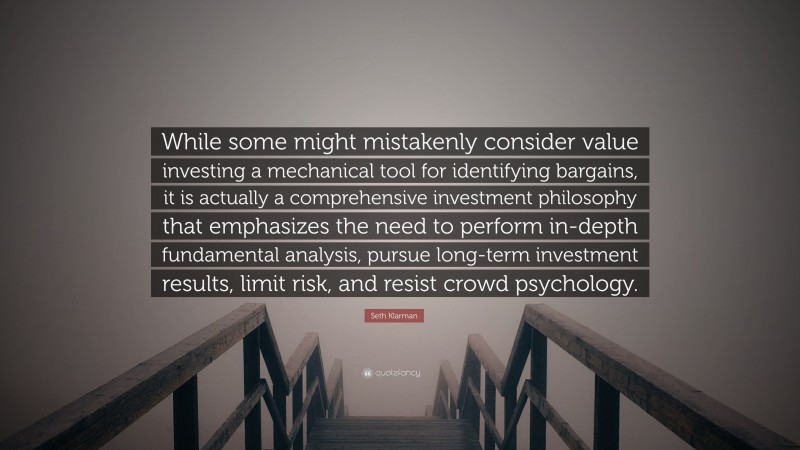 Seth Klarman Quote: “While some might mistakenly consider value investing a mechanical tool for identifying bargains, it is actually a comprehensive investment philosophy that emphasizes the need to perform in-depth fundamental analysis, pursue long-term investment results, limit risk, and resist crowd psychology.”