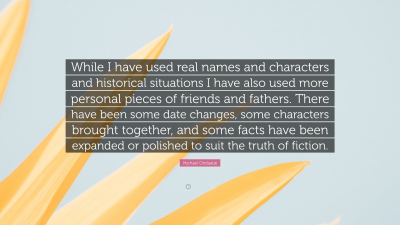 Michael Ondaatje Quote: “While I have used real names and characters and historical situations I have also used more personal pieces of friends and fathers. There have been some date changes, some characters brought together, and some facts have been expanded or polished to suit the truth of fiction.”