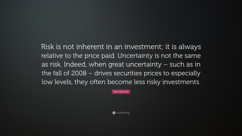 Seth Klarman Quote: “Risk is not inherent in an investment; it is always relative to the price paid. Uncertainty is not the same as risk. Indeed, when great uncertainty – such as in the fall of 2008 – drives securities prices to especially low levels, they often become less risky investments.”