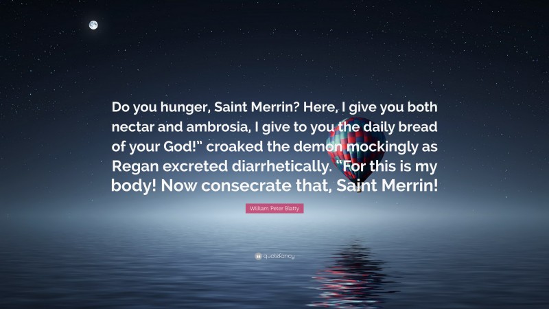 William Peter Blatty Quote: “Do you hunger, Saint Merrin? Here, I give you both nectar and ambrosia, I give to you the daily bread of your God!” croaked the demon mockingly as Regan excreted diarrhetically. “For this is my body! Now consecrate that, Saint Merrin!”