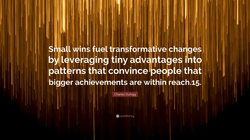 Charles Duhigg Quote: “Small wins fuel transformative changes by leveraging tiny advantages into patterns that convince people that bigger achievements are within reach.15.”