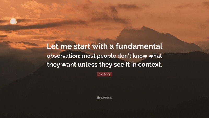 Dan Ariely Quote: “Let me start with a fundamental observation: most people don’t know what they want unless they see it in context.”