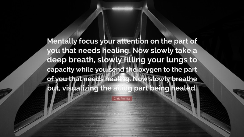 Chris Prentiss Quote: “Mentally focus your attention on the part of you that needs healing. Now slowly take a deep breath, slowly filling your lungs to capacity while you send the oxygen to the part of you that needs healing. Now slowly breathe out, visualizing the ailing part being healed.”