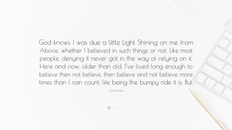 Lynda Rutledge Quote: “God knows I was due a little Light Shining on me from Above, whether I believed in such things or not. Like most people, denying it never got in the way of relying on it. Here and now, older than old, I’ve lived long enough to believe then not believe, then believe and not believe more times than I can count, life being the bumpy ride it is. But.”