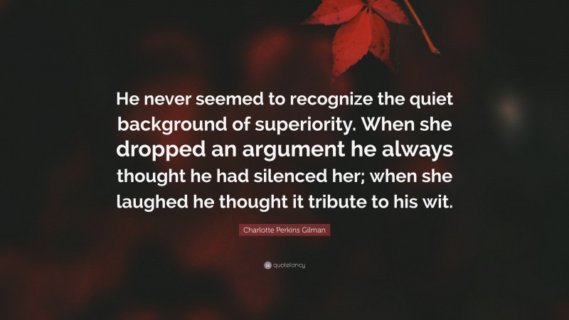 Charlotte Perkins Gilman Quote: “He never seemed to recognize the quiet background of superiority. When she dropped an argument he always thought he had silenced her; when she laughed he thought it tribute to his wit.”