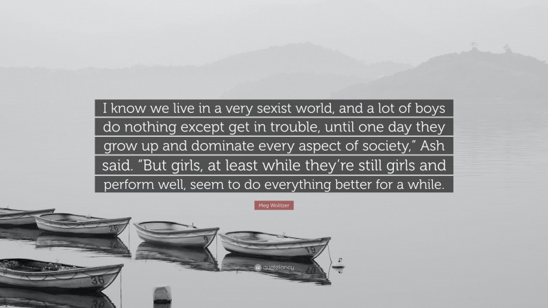 Meg Wolitzer Quote: “I know we live in a very sexist world, and a lot of boys do nothing except get in trouble, until one day they grow up and dominate every aspect of society,” Ash said. “But girls, at least while they’re still girls and perform well, seem to do everything better for a while.”