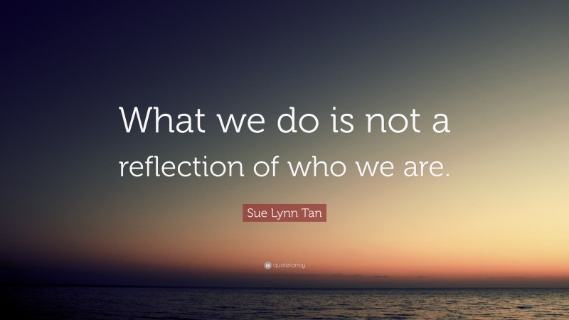 Sue Lynn Tan Quote: “What we do is not a reflection of who we are.”