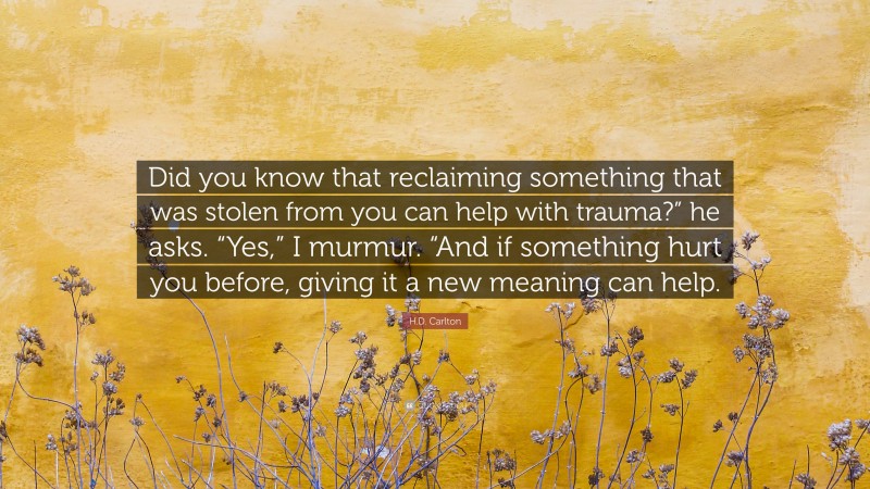 H.D. Carlton Quote: “Did you know that reclaiming something that was stolen from you can help with trauma?” he asks. “Yes,” I murmur. “And if something hurt you before, giving it a new meaning can help.”