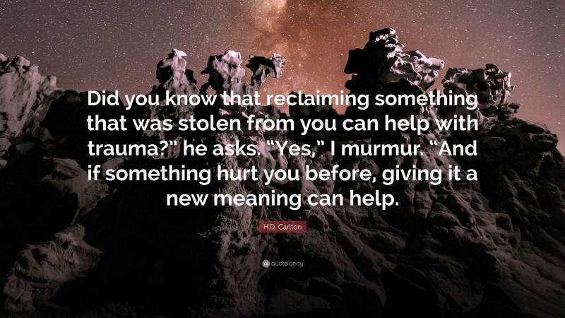 H.D. Carlton Quote: “Did you know that reclaiming something that was stolen from you can help with trauma?” he asks. “Yes,” I murmur. “And if something hurt you before, giving it a new meaning can help.”