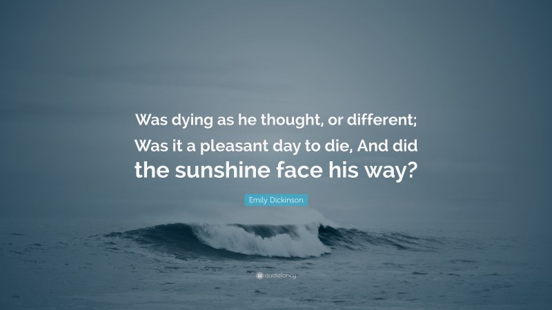 Emily Dickinson Quote: “Was dying as he thought, or different; Was it a pleasant day to die, And did the sunshine face his way?”