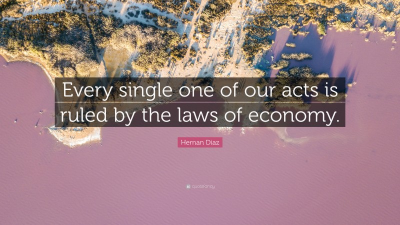 Hernan Diaz Quote: “Every single one of our acts is ruled by the laws of economy.”