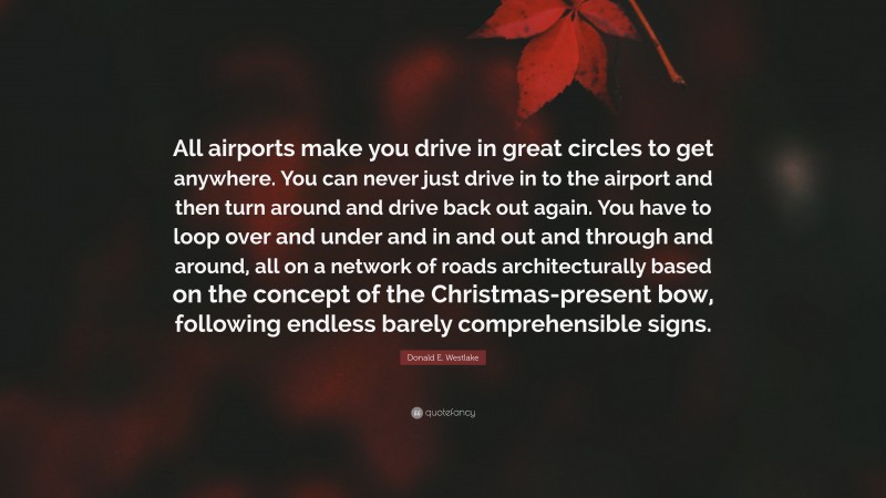 Donald E. Westlake Quote: “All airports make you drive in great circles to get anywhere. You can never just drive in to the airport and then turn around and drive back out again. You have to loop over and under and in and out and through and around, all on a network of roads architecturally based on the concept of the Christmas-present bow, following endless barely comprehensible signs.”