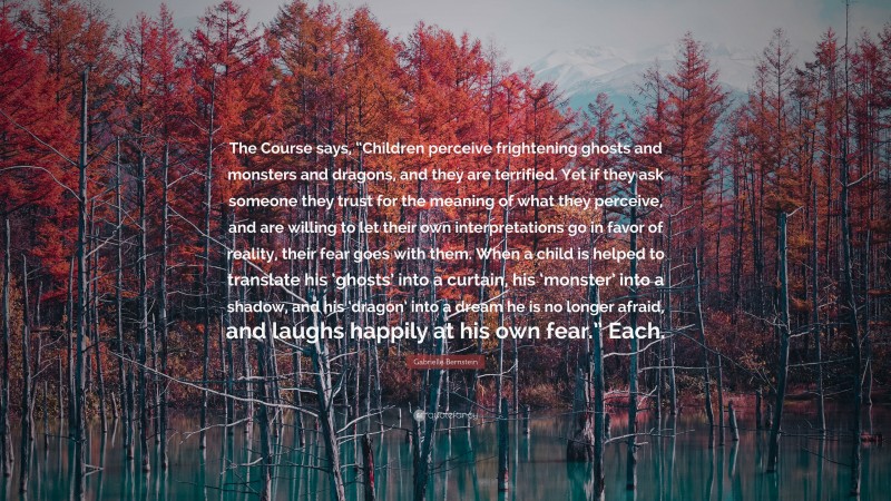 Gabrielle Bernstein Quote: “The Course says, “Children perceive frightening ghosts and monsters and dragons, and they are terrified. Yet if they ask someone they trust for the meaning of what they perceive, and are willing to let their own interpretations go in favor of reality, their fear goes with them. When a child is helped to translate his ‘ghosts’ into a curtain, his ‘monster’ into a shadow, and his ‘dragon’ into a dream he is no longer afraid, and laughs happily at his own fear.” Each.”