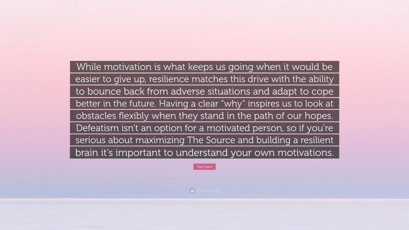Tara Swart Quote: “While motivation is what keeps us going when it would be easier to give up, resilience matches this drive with the ability to bounce back from adverse situations and adapt to cope better in the future. Having a clear “why” inspires us to look at obstacles flexibly when they stand in the path of our hopes. Defeatism isn’t an option for a motivated person, so if you’re serious about maximizing The Source and building a resilient brain it’s important to understand your own motivations.”