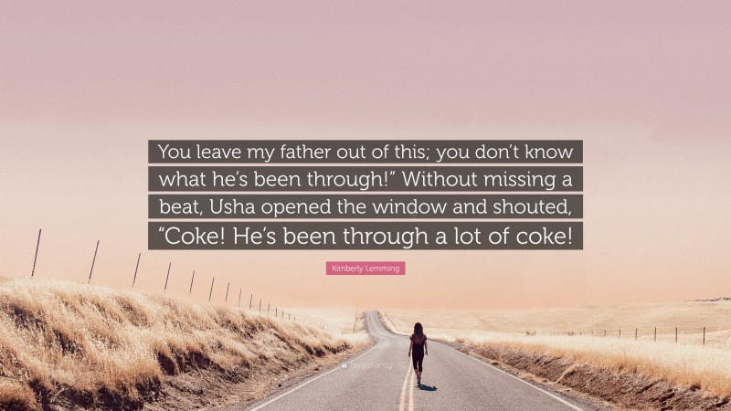 Kimberly Lemming Quote: “You leave my father out of this; you don’t know what he’s been through!” Without missing a beat, Usha opened the window and shouted, “Coke! He’s been through a lot of coke!”