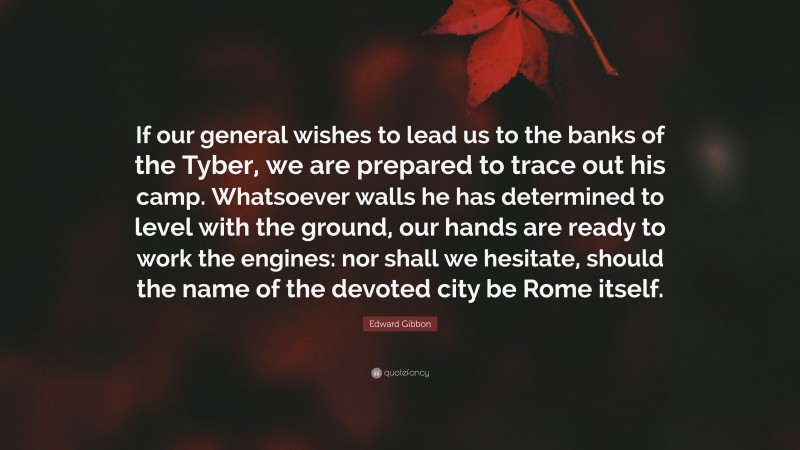 Edward Gibbon Quote: “If our general wishes to lead us to the banks of the Tyber, we are prepared to trace out his camp. Whatsoever walls he has determined to level with the ground, our hands are ready to work the engines: nor shall we hesitate, should the name of the devoted city be Rome itself.”