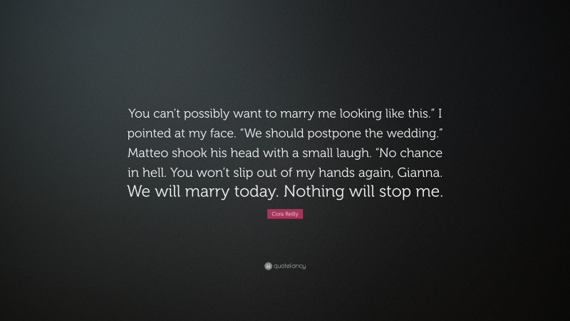 Cora Reilly Quote: “You can’t possibly want to marry me looking like this.” I pointed at my face. “We should postpone the wedding.” Matteo shook his head with a small laugh. “No chance in hell. You won’t slip out of my hands again, Gianna. We will marry today. Nothing will stop me.”