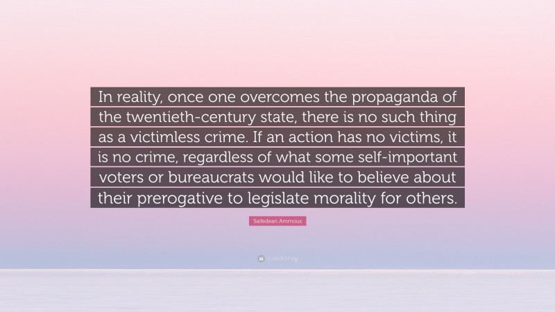 Saifedean Ammous Quote: “In reality, once one overcomes the propaganda of the twentieth-century state, there is no such thing as a victimless crime. If an action has no victims, it is no crime, regardless of what some self-important voters or bureaucrats would like to believe about their prerogative to legislate morality for others.”