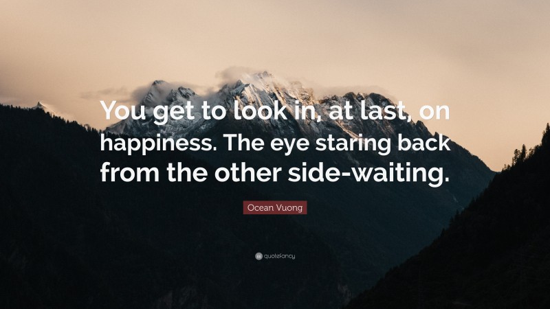 Ocean Vuong Quote: “You get to look in, at last, on happiness. The eye staring back from the other side-waiting.”